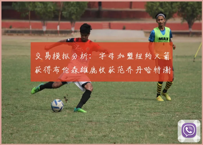 交易模拟分析：字母加盟纽约火箭获得布伦森雄鹿收获范乔丹哈特谢泼德等球员