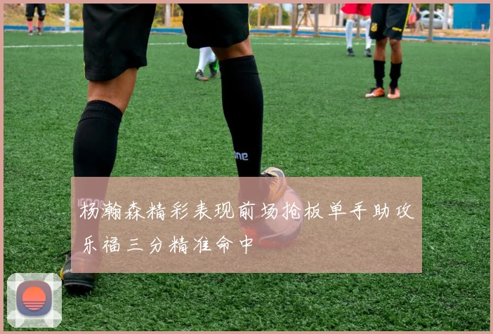 杨瀚森精彩表现前场抢板单手助攻乐福三分精准命中