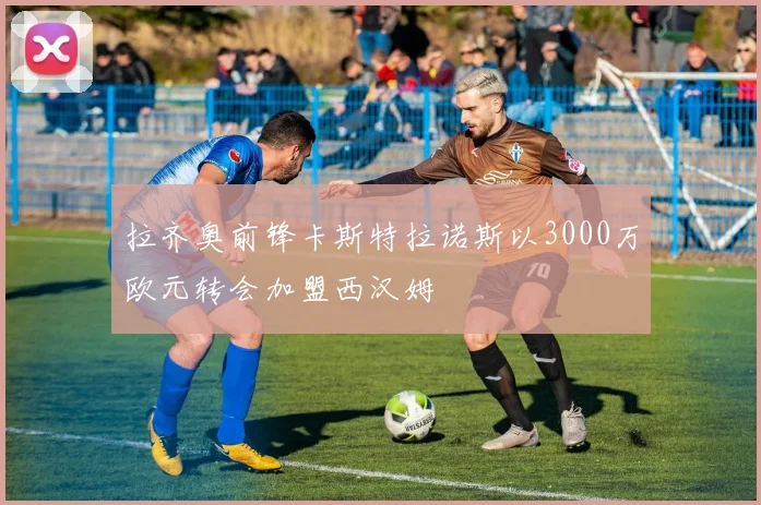 拉齐奥前锋卡斯特拉诺斯以3000万欧元转会加盟西汉姆