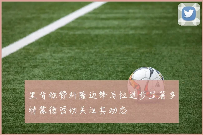 里肯称赞科隆边锋马拉进步显著多特蒙德密切关注其动态