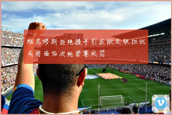 维尼修斯拒绝握手引发欧足联担忧或将面临次轮禁赛处罚