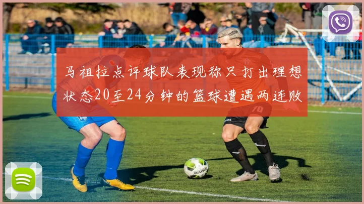 马祖拉点评球队表现称只打出理想状态20至24分钟的篮球遭遇两连败