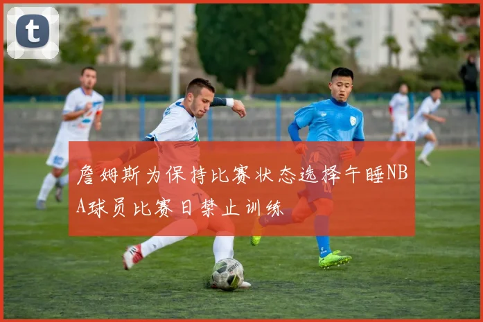 詹姆斯为保持比赛状态选择午睡NBA球员比赛日禁止训练
