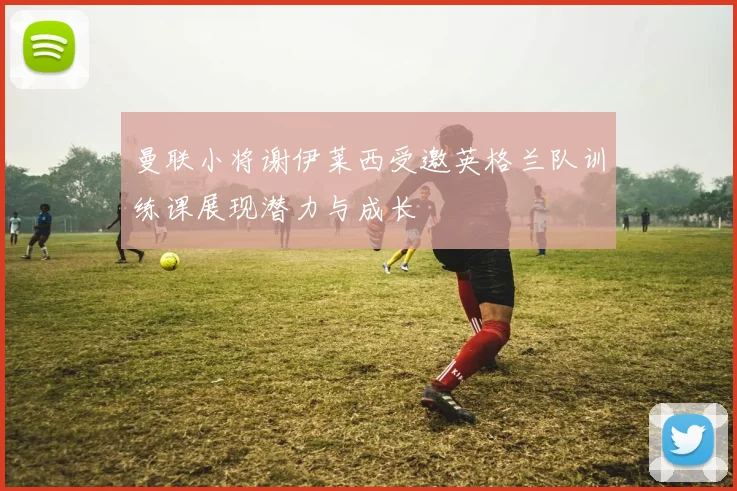 曼联小将谢伊莱西受邀英格兰队训练课展现潜力与成长