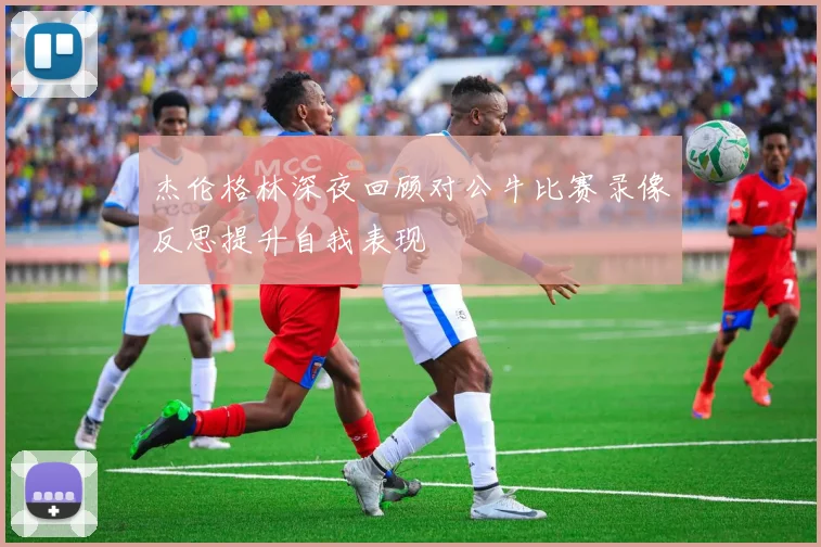 杰伦格林深夜回顾对公牛比赛录像反思提升自我表现