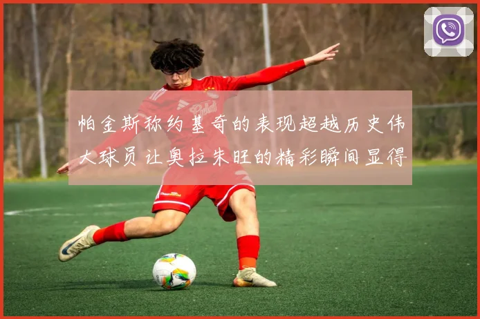 帕金斯称约基奇的表现超越历史伟大球员让奥拉朱旺的精彩瞬间显得平凡