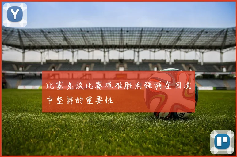 比塞克谈比赛艰难胜利强调在困境中坚持的重要性