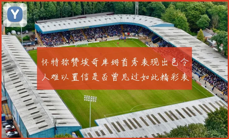 怀特称赞埃奇库姆首秀表现出色令人难以置信是否曾见过如此精彩表现
