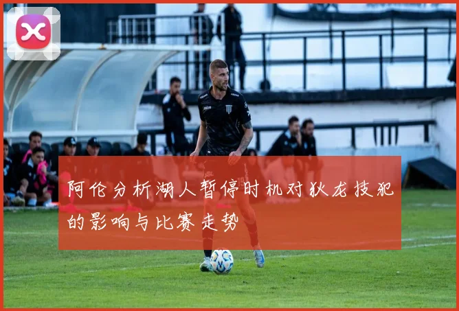 阿伦分析湖人暂停时机对狄龙技犯的影响与比赛走势